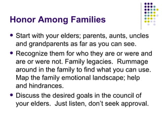Honor Among Families Start with your elders; parents, aunts, uncles and grandparents as far as you can see. Recognize them for who they are or were and are or were not. Family legacies.  Rummage around in the family to find what you can use. Map the family emotional landscape; help and hindrances.  Discuss the desired goals in the council of your elders.  Just listen, dont seek approval. 