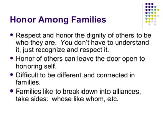 Honor Among Families Respect and honor the dignity of others to be who they are.  You dont have to understand it, just recognize and respect it. Honor of others can leave the door open to honoring self. Difficult to be different and connected in families. Families like to break down into alliances, take sides:  whose like whom, etc. 