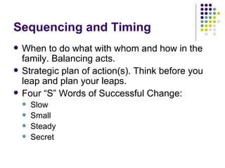 Sequencing and Timing When to do what with whom and how in the family. Balancing acts. Strategic plan of action(s). Think before you leap and plan your leaps. Four S Words of Successful Change: Slow Small  Steady Secret 