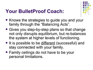 Your BulletProof Coach: Knows the strategies to guide you and your family through the Balancing Acts. Gives you step-by-step plans so that change not only disrupts equilibrium, but re-balances the system at higher levels of functioning. It is possible to be  different  (successful) and stay connected with your family. Family ceilings do not have to be your personal limitations. 