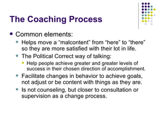 The Coaching Process Common elements: Helps move a malcontent from here to there so they are more satisfied with their lot in life. The Political Correct way of talking:  Help people achieve greater and greater levels of success in their chosen direction of accomplishment. Facilitate changes in behavior to achieve goals, not adjust or be content with things as they are. Is not counseling, but closer to consultation or supervision as a change process. 