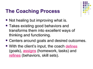 The Coaching Process Not healing but improving what is. Takes existing good behaviors and transforms them into excellent ways of thinking and functioning. Centers around goals and desired outcomes. With the clients input, the coach  defines  (goals),  assigns  (homework, tasks) and  refines  (behaviors, skill sets). 