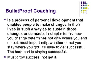 BulletProof Coaching Is a process of personal development that enables people to make changes in their lives in such a way as to sustain those changes once made.  In simpler terms, how you change determines not only where you end up but, most importantly, whether or not you stay where you got. It's easy to get successful. The hard part is staying successful.  Must grow success, not get it. 