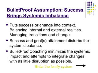 BulletProof   Assumption:  Success Brings Systemic Imbalance Puts success or change into context. Balancing internal and external realities. Managing transitions and change. Success and goal(s) attainment disturbs the systemic balance. BulletProofCoaching minimizes the systemic impact and attempts to integrate changes with as little disruption as possible.  Enter the family system  