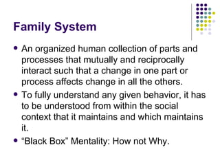 Family System An organized human collection of parts and processes that mutually and reciprocally interact such that a change in one part or process affects change in all the others. To fully understand any given behavior, it has to be understood from within the social context that it maintains and which maintains it. Black Box Mentality: How not Why. 