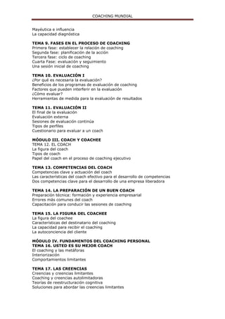 COACHING MUNDIAL
Mayéutica e influencia
La capacidad diagnóstica
TEMA 9. FASES EN EL PROCESO DE COACHING
Primera fase: establecer la relación de coaching
Segunda fase: planificación de la acción
Tercera fase: ciclo de coaching
Cuarta Fase: evaluación y seguimiento
Una sesión inicial de coaching
TEMA 10. EVALUACIÓN I
¿Por qué es necesaria la evaluación?
Beneficios de los programas de evaluación de coaching
Factores que pueden interferir en la evaluación
¿Cómo evaluar?
Herramientas de medida para la evaluación de resultados
TEMA 11. EVALUACIÓN II
El final de la evaluación
Evaluación externa
Sesiones de evaluación continúa
Tipos de perfiles
Cuestionario para evaluar a un coach
MÓDULO III. COACH Y COACHEE
TEMA 12. EL COACH
La figura del coach
Tipos de coach
Papel del coach en el proceso de coaching ejecutivo
TEMA 13. COMPETENCIAS DEL COACH
Competencias clave y actuación del coach
Las características del coach efectivo para el desarrollo de competencias
Dos competencias clave para el desarrollo de una empresa liberadora
TEMA 14. LA PREPARACIÓN DE UN BUEN COACH
Preparación técnica: formación y experiencia empresarial
Errores más comunes del coach
Capacitación para conducir las sesiones de coaching
TEMA 15. LA FIGURA DEL COACHEE
La figura del coachee
Características del destinatario del coaching
La capacidad para recibir el coaching
La autoconciencia del cliente
MÓDULO IV. FUNDAMENTOS DEL COACHING PERSONAL
TEMA 16. USTED ES SU MEJOR COACH
El coaching y las metáforas
Interiorización
Comportamientos limitantes
TEMA 17. LAS CREENCIAS
Creencias y creencias limitantes
Coaching y creencias autolimitadoras
Teorías de reestructuración cognitiva
Soluciones para abordar las creencias limitantes
 