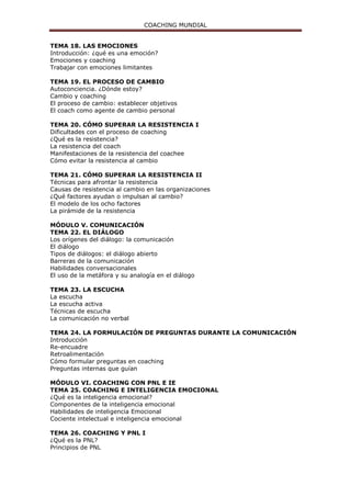 COACHING MUNDIAL
TEMA 18. LAS EMOCIONES
Introducción: ¿qué es una emoción?
Emociones y coaching
Trabajar con emociones limitantes
TEMA 19. EL PROCESO DE CAMBIO
Autoconciencia. ¿Dónde estoy?
Cambio y coaching
El proceso de cambio: establecer objetivos
El coach como agente de cambio personal
TEMA 20. CÓMO SUPERAR LA RESISTENCIA I
Dificultades con el proceso de coaching
¿Qué es la resistencia?
La resistencia del coach
Manifestaciones de la resistencia del coachee
Cómo evitar la resistencia al cambio
TEMA 21. CÓMO SUPERAR LA RESISTENCIA II
Técnicas para afrontar la resistencia
Causas de resistencia al cambio en las organizaciones
¿Qué factores ayudan o impulsan al cambio?
El modelo de los ocho factores
La pirámide de la resistencia
MÓDULO V. COMUNICACIÓN
TEMA 22. EL DIÁLOGO
Los orígenes del diálogo: la comunicación
El diálogo
Tipos de diálogos: el diálogo abierto
Barreras de la comunicación
Habilidades conversacionales
El uso de la metáfora y su analogía en el diálogo
TEMA 23. LA ESCUCHA
La escucha
La escucha activa
Técnicas de escucha
La comunicación no verbal
TEMA 24. LA FORMULACIÓN DE PREGUNTAS DURANTE LA COMUNICACIÓN
Introducción
Re-encuadre
Retroalimentación
Cómo formular preguntas en coaching
Preguntas internas que guían
MÓDULO VI. COACHING CON PNL E IE
TEMA 25. COACHING E INTELIGENCIA EMOCIONAL
¿Qué es la inteligencia emocional?
Componentes de la inteligencia emocional
Habilidades de inteligencia Emocional
Cociente intelectual e inteligencia emocional
TEMA 26. COACHING Y PNL I
¿Qué es la PNL?
Principios de PNL
 