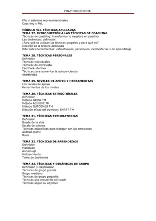 COACHING MUNDIAL
PNL y sistemas representacionales
Coaching y PNL
MÓDULO VII. TÉCNICAS APLICADAS
TEMA 27. INTRODUCCIÓN A LAS TÉCNICAS DE COACHING
Técnicas en coaching: transformar lo negativo en positivo
Las dinámicas: definición
¿Para qué se utilizan las técnicas grupales y para qué no?
Elección de la técnica adecuada
Diferentes herramientas: estructurales, personales, exploratorias y de aprendizaje
TEMA 28. TÉCNICAS PERSONALES
Definición
Técnicas individuales
Técnicas de entrevista
Feedback efectivo
Técnicas para aumentar la autoconciencia
Asertividad
TEMA 29. NIVELES DE APOYO Y HERRAMIENTAS
Los niveles de apoyo
Herramientas de los niveles
TEMA 30. TÉCNICAS ESTRUCTURALES
Definición
Método GROW TM
Método ACHIEVE TM
Método OUTCOMES TM
Elección eficaz del objetivo: SMART TM
TEMA 31. TÉCNICAS EXPLORATORIAS
Definición
Rueda de la vida
Escala de valores
Técnicas específicas para trabajar con las emociones
Análisis DAFO
Roles
TEMA 32. TÉCNICAS DE APRENDIZAJE
Definición
Modelado
Andamiaje
Moldeamiento
Toma de decisiones
TEMA 33. TÉCNICAS Y DINÁMICAS DE GRUPO
Definición y clasificación
Técnicas de grupo grande
Grupo mediano
Técnicas de grupo pequeño
Técnicas que requieren del coach
Técnicas según su objetivo
 