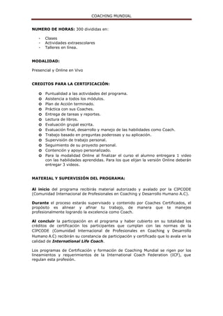 COACHING MUNDIAL
NUMERO DE HORAS: 300 divididas en:
- Clases
- Actividades extraescolares
- Talleres en línea.
MODALIDAD:
Presencial y Online en Vivo
CREDITOS PARA LA CERTIFICACIÓN:
o Puntualidad a las actividades del programa.
o Asistencia a todos los módulos.
o Plan de Acción terminado.
o Práctica con sus Coaches.
o Entrega de tareas y reportes.
o Lectura de libros.
o Evaluación grupal escrita.
o Evaluación final, desarrollo y manejo de las habilidades como Coach.
o Trabajo basado en preguntas poderosas y su aplicación.
o Supervisión de trabajo personal.
o Seguimiento de su proyecto personal.
o Contención y apoyo personalizado.
o Para la modalidad Online al finalizar el curso el alumno entregara 1 video
con las habilidades aprendidas. Para los que elijan la versión Online deberán
entregar 3 videos.
MATERIAL Y SUPERVISIÓN DEL PROGRAMA:
Al inicio del programa recibirás material autorizado y avalado por la CIPCODE
(Comunidad Internacional de Profesionales en Coaching y Desarrollo Humano A.C).
Durante el proceso estarás supervisado y contenido por Coaches Certificados, el
propósito es alinear y afinar tu trabajo, de manera que te manejes
profesionalmente logrando la excelencia como Coach.
Al concluir la participación en el programa y haber cubierto en su totalidad los
créditos de certificación los participantes que cumplan con las normas de la
CIPCODE (Comunidad Internacional de Profesionales en Coaching y Desarrollo
Humano A.C) recibirán su constancia de participación y certificado que lo avala en la
calidad de International Life Coach.
Los programas de Certificación y formación de Coaching Mundial se rigen por los
lineamientos y requerimientos de la International Coach Federation (ICF), que
regulan esta profesión.
 