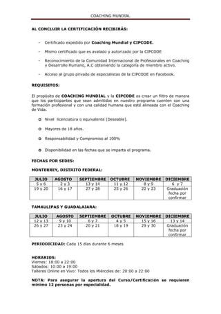 COACHING MUNDIAL
AL CONCLUIR LA CERTIFICACIÓN RECIBIRÁS:
- Certificado expedido por Coaching Mundial y CIPCODE.
- Mismo certificado que es avalado y autorizado por la CIPCODE
- Reconocimiento de la Comunidad Internacional de Profesionales en Coaching
y Desarrollo Humano, A.C obteniendo la categoría de miembro activo.
- Acceso al grupo privado de especialistas de la CIPCODE en Facebook.
REQUISITOS:
El propósito de COACHING MUNDIAL y la CIPCODE es crear un filtro de manera
que los participantes que sean admitidos en nuestro programa cuenten con una
formación profesional y con una calidad humana que esté alineada con el Coaching
de Vida.
o Nivel licenciatura o equivalente (Deseable).
o Mayores de 18 años.
o Responsabilidad y Compromiso al 100%
o Disponibilidad en las fechas que se imparta el programa.
FECHAS POR SEDES:
MONTERREY, DISTRITO FEDERAL:
JULIO AGOSTO SEPTIEMBRE OCTUBRE NOVIEMBRE DICIEMBRE
5 y 6 2 y 3 13 y 14 11 y 12 8 y 9 6 y 7
19 y 20 16 y 17 27 y 28 25 y 26 22 y 23 Graduación
fecha por
confirmar
TAMAULIPAS Y GUADALAJARA:
JULIO AGOSTO SEPTIEMBRE OCTUBRE NOVIEMBRE DICIEMBRE
12 y 13 9 y 10 6 y 7 4 y 5 15 y 16 13 y 14
26 y 27 23 y 24 20 y 21 18 y 19 29 y 30 Graduación
fecha por
confirmar
PERIODICIDAD: Cada 15 días durante 6 meses
HORARIOS:
Viernes: 18:00 a 22:00
Sábados: 10:00 a 19:00
Talleres Online en Vivo: Todos los Miércoles de: 20:00 a 22:00
NOTA: Para asegurar la apertura del Curso/Certificación se requieren
mínimo 12 personas por especialidad.
 