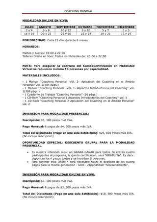 COACHING MUNDIAL
MODALIDAD ONLINE EN VIVO:
JULIO AGOSTO SEPTIEMBRE OCTUBRE NOVIEMBRE DICIEMBRE
2 y 4 6 y 8 10 y 12 8 y 10 5 y 7 3 y 5
16 y 18 20 y 22 24 y 26 22 y 24 19 y 21 17 y 19
PERIODICIDAD: Cada 15 días durante 6 meses
HORARIOS:
Martes y Jueves: 18:00 a 22:00
Talleres Online en Vivo: Todos los Miércoles de: 20:00 a 22:00
NOTA: Para asegurar la apertura del Curso/Certificación en Modalidad
Virtual se requieren mínimo 10 personas por especialidad.
MATERIALES INCLUIDOS:
- 1 Manual "Coaching Personal -Vol. 2- Aplicación del Coaching en el Ámbito
Personal" vol. 2(504 págs.)
- 1 Manual "Coaching Personal -Vol. 1- Aspectos Introductorios del Coaching" vol.
1(388 págs.)
- 1 Cuaderno de Trabajo "Coaching Personal" (56 págs.)
- 1 CD-Rom "Coaching Personal 1 Aspectos Introductorios del Coaching" vol. 1
- 1 CD-Rom "Coaching Personal 2 Aplicación del Coaching en el Ámbito Personal"
vol. 2
INVERSION PARA MODALIDAD PRESENCIAL:
Inscripción: $3, 100 pesos más IVA.
Pago Mensual: 6 pagos de $4, 600 pesos más IVA.
Total del Diplomado (Pago en una sola Exhibición): $25, 800 Pesos más IVA.
(No incluye inscripción)
OPORTUNIDAD ESPECIAL: DESCUENTO GRUPAL PARA LA MODALIDAD
PRESENCIAL.
 Es nuestra intención crear un GANAR-GANAR para todos. Si entran cuatro
participantes al programa, la quinta certificación, será “GRATUITA”. Es decir:
depositan los 4 pagos juntos y se inscriben 5 personas.
 Para obtener esta OFERTA será necesario hacer el depósito de los cuatro
pagos para la misma generación - sede - especialidad “necesariamente”.
INVERSIÓN PARA MODALIDAD ONLINE EN VIVO:
Inscripción: $3, 100 pesos más IVA.
Pago Mensual: 6 pagos de $3, 500 pesos más IVA.
Total del Diplomado (Pago en una sola Exhibición): $18, 500 Pesos más IVA.
(No incluye inscripción)
 
