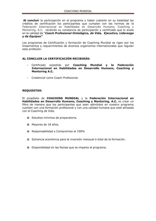 COACHING MUNDIAL
- Credencial como Coach Profesional.
Al terminar este programa los alumnos podrán hacer el examen para la
Certificación del programa COOCER perteneciente a la Secretaría de Educación
Pública bajo el estándar ECO 204 “Ejecución de Sesiones de Coaching”.
REQUISITOS:
El propósito de COACHING MUNDIAL y la Federación Internacional en
Habilidades en Desarrollo Humano, Coaching y Mentoring, A.C. es crear un
filtro de manera que los participantes que sean admitidos en nuestro programa
cuenten con una formación profesional y con una calidad humana que esté alineada
con el Coaching de Vida.
o Estudios mínimos de preparatoria.
o Mayores de 18 años.
o Responsabilidad y Compromiso al 100%
o Solvencia económica para la inversión mensual ó total de la formación.
o Disponibilidad en las fechas que se imparta el programa.
FECHAS Y HORARIOS:
SEDE: Ciudad de México
MODALIDAD: Entre semana (Lunes y Martes)
1ª. Sesión 19 y 20 de Junio del 2017 13ª. Sesión 11 y 12 de Diciembre del 2017
2ª. Sesión 26 y 27 de Junio del 2017 14ª. Sesión 18 y 19 de Diciembre del 2017
3ª. Sesión 17 y 18 de Julio del 2017 15ª. Sesión 22 y 23 de Enero del 2018
4ª. Sesión 24 y 25 de Julio del 2017 16ª. Sesión 29 y 30 de Enero del 2018
5ª. Sesión 21 y 22 de Agosto del 2017 17ª. Sesión 19 y 20 de Febrero del 2018
6ª. Sesión 28 y 29 de Agosto del 2017 18ª. Sesión 26 y 27 de Febrero del 2018
7ª. Sesión 18 y 19 de Sep. del 2017 19ª. Sesión 19 y 20 de Marzo del 2018
8ª. Sesión 25 y 26 de Sep. del 2017 20ª. Sesión 26 y 27 de Marzo del 2018
9ª. Sesión 23 y 24 de Octubre del 2017 21ª. Sesión 16 y 17 de Abril del 2018
10ª Sesión 30 y 31 de Octubre del 2017 22ª. Sesión 23 y 24 de Abril del 2018
11ª. Sesión 20 y 21 de Nov. del 2017 23ª. Sesión 21 y 22 de Mayo del 2018
12ª. Sesión 27 y 28 de Nov. del 2017 24ª. Sesión 28 y 29 de Mayo del 2018
SEDE: Ciudad de México
MODALIDAD: Sabatina y Domingo
1ª. Sesión 17 y 18 de Junio del 2017 7ª. Sesión 16 y 17 de Diciembre del 2017
2ª. Sesión 15 y 16 de Julio del 2017 8ª. Sesión 13 y 14 de Enero del 2018
3ª. Sesión 19 y 20 de Agosto del 2017 9ª. Sesión 17 y 18 de Febrero del 2018
4ª. Sesión 23 y 24 de Sep. del 2017 10ª Sesión 17 y 18 de Marzo del 2018
5ª. Sesión 14 y 15 de Octubre del 2017 11ª. Sesión 14 y 15 de Abril del 2018
6ª. Sesión 18 y 19 de Nov. del 2017 12ª. Sesión 19 y 20 de Mayo del 2018
 