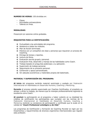 COACHING MUNDIAL
Maestría en actitudes
MODULO 6
TEMA 14. MARKETING PARA VENDERTE COMO COACH
¿Cómo atraer clientes?
Usando el Marketing Digital
Claves para generar clientes.
MÓDULO 7.
TEMA 15. COACHING DE VIDA
Mapa de sueños.
Formatos y herramientas avanzadas.
Técnicas de Transformación Personal.
Técnicas para resolver situaciones adversas.
Laboratorio experimental.
Ciencias aplicadas al Coaching.
MÓDULO 8.
TEMA 16. COACHING EJECUTIVO
Diferencia entre Coaching Empresarial, Ejecutivo y de Equipos.
Modelos organizativos empresariales.
Tipos de organizaciones empresariales.
Tipos de estructura empresarial
La importancia de Visión y Misión.
Alcances de un Coach Ejecutivo y de Equipos.
Negociación y contratación.
Evaluación empresarial y ejecutiva.
Modelo DISC.
Medición y Feedback.
Liderazgo.
Niveles de liderazgo.
Liderazgo situacional.
Coaching y gestión del talento.
Programas de Coaching para ejecutivos.
Técnicas y Herramientas avanzadas para el Coaching
MÓDULO 9.
TEMA 17. COACHING DE EQUIPOS
Diferencias entre Grupo y Equipo.
Tipos de Grupos.
Técnicas y métodos para mejorar el funcionamiento de un equipo.
Técnicas de desarrollo de equipo.
Cuestionarios e instrumentos de evaluación de equipos.
Las 5 disciplinas de práctica de un equipo exitoso.
Modelo Cid-Clear.
Coaching Sistémico de Equipos.
Trabajar con un buen Coach de Equipos.
Supervisión del Coaching de Equipos.
Métodos, herramientas y técnicas de Coaching de Equipos.
Resolución de conflictos.
MÓDULO 10.
TEMA 18. TEAMBUILDING
Aprendizaje experiencial.
Outdoor Training.
Indoor Training.
Dinámicas de integración.
 