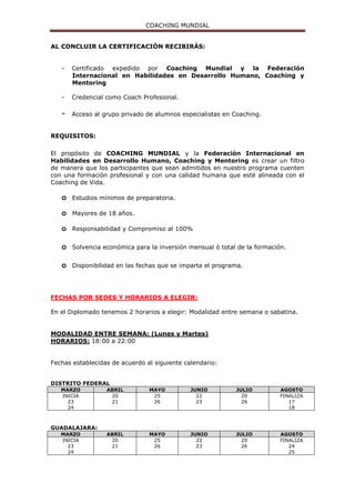 COACHING MUNDIAL
Cursos y talleres vivenciales temáticos para empresas.
NUMERO DE HORAS: 500 divididas en:
- Clases
- Actividades extraescolares
- Talleres en línea.
MODALIDAD:
Presencial con sesiones online complementarias y trabajos extra clase.
REQUISITOS PARA LA CERTIFICACIÓN:
o Puntualidad a las actividades del programa.
o Asistencia a todos los módulos.
o Plan de Acción terminado.
o Práctica con un compañero de clase y personas que requieran un proceso de
Coaching.
o Entrega de tareas y reportes.
o Lectura de libros.
o Evaluación escrita grupal y personal.
o Evaluación final, desarrollo y manejo de las habilidades como Coach.
o Trabajo basado en preguntas poderosas y su aplicación.
o Supervisión de trabajo personal.
o Seguimiento de su proyecto personal.
o Contención y apoyo personalizado.
o Sin adeudos económicos y materiales propios del diplomado.
MATERIAL Y SUPERVISIÓN DEL PROGRAMA:
Al inicio del programa recibirás material autorizado y avalado por Federación
Internacional en Habilidades en Desarrollo Humano, Coaching y Mentoring A.C.
Durante el proceso estarás supervisado por Coaches Certificados, el propósito es
alinear y afinar tu trabajo, de manera que te manejes profesionalmente logrando la
excelencia como Coach.
Al concluir la participación en el programa y haber cubierto en su totalidad los
créditos de certificación los participantes que cumplan con las normas de la
Federación Internacional en Habilidades en Desarrollo Humano, Coaching y
Mentoring, A.C. recibirán su constancia de participación y certificado que lo avala
en la calidad de “Coach Profesional Ontológico, de Vida, Ejecutivo, Liderazgo
y de Equipos”
Los programas de Certificación y formación de Coaching Mundial se rigen por los
lineamientos y requerimientos de diversos organismos internacionales que regulan
esta profesión.
AL CONCLUIR LA CERTIFICACIÓN RECIBIRÁS:
- Certificado expedido por Coaching Mundial y la Federación
Internacional en Habilidades en Desarrollo Humano, Coaching y
Mentoring A.C.
 