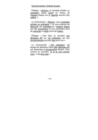 - 101 -
Synchronisation Verbale réussie:
Philippe: « Bonjour, je souhaite acheter un
ordinateur assez grand au niveau de
l’espace disque car je regarde souvent des
vidéos. »
Le Commercial: « Bonjour, vous souhaitez
acheter un ordinateur ? Je vous propose de
découvrir cet ordinateur-là; l’espace disque
est très volumineux et vous permettra ainsi
de visionner un large choix de vidéos.
Philippe: « Très bien; je voudrais voir
Windows XP sur cet ordinateur car son
fonctionnement est plus clair pour moi ».
Le Commercial: « Cet ordinateur est
équipé de Windows Vista mais Windows XP
est disponible et fonctionnera dessus, nous
l’avons en CD-Rom, et je le vois comme
vous : il est plus clair »
 