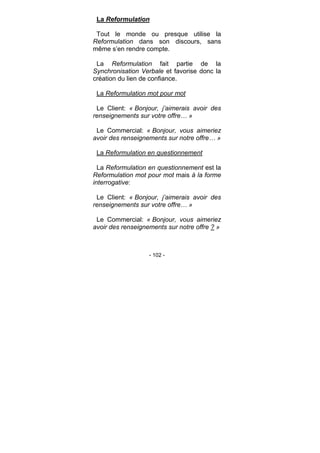 - 102 -
La Reformulation
Tout le monde ou presque utilise la
Reformulation dans son discours, sans
même s’en rendre compte.
La Reformulation fait partie de la
Synchronisation Verbale et favorise donc la
création du lien de confiance.
La Reformulation mot pour mot
Le Client: « Bonjour, j’aimerais avoir des
renseignements sur votre offre… »
Le Commercial: « Bonjour, vous aimeriez
avoir des renseignements sur notre offre… »
La Reformulation en questionnement
La Reformulation en questionnement est la
Reformulation mot pour mot mais à la forme
interrogative:
Le Client: « Bonjour, j’aimerais avoir des
renseignements sur votre offre… »
Le Commercial: « Bonjour, vous aimeriez
avoir des renseignements sur notre offre ? »
 