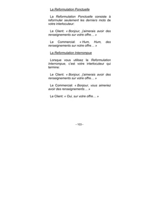 - 103 -
La Reformulation Ponctuelle
La Reformulation Ponctuelle consiste à
reformuler seulement les derniers mots de
votre interlocuteur:
Le Client: « Bonjour, j’aimerais avoir des
renseignements sur votre offre… »
Le Commercial: « Hum, Hum, des
renseignements sur notre offre… »
La Reformulation Interrompue
Lorsque vous utilisez la Reformulation
Interrompue, c’est votre interlocuteur qui
termine:
Le Client: « Bonjour, j’aimerais avoir des
renseignements sur votre offre… »
Le Commercial: « Bonjour, vous aimeriez
avoir des renseignements… »
Le Client: « Oui, sur votre offre… »
 
