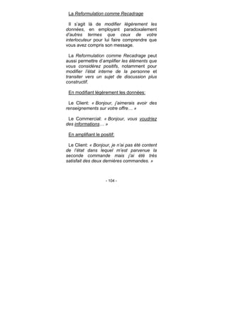 - 104 -
La Reformulation comme Recadrage
Il s’agit là de modifier légèrement les
données, en employant paradoxalement
d’autres termes que ceux de votre
interlocuteur pour lui faire comprendre que
vous avez compris son message.
La Reformulation comme Recadrage peut
aussi permettre d’amplifier les éléments que
vous considérez positifs, notamment pour
modifier l’état interne de la personne et
transiter vers un sujet de discussion plus
constructif.
En modifiant légèrement les données:
Le Client: « Bonjour, j’aimerais avoir des
renseignements sur votre offre… »
Le Commercial: « Bonjour, vous voudriez
des informations… »
En amplifiant le positif:
Le Client: « Bonjour, je n’ai pas été content
de l’état dans lequel m’est parvenue la
seconde commande mais j’ai été très
satisfait des deux dernières commandes. »
 
