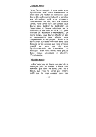- 107 -
L’Ecoute Active
Vous l’aurez compris: si vous voulez vous
Synchroniser avec votre interlocuteur et
ainsi créer une relation de confiance, vous
devrez être extrêmement attentif et sensible
aux informations qu’il vous adressera,
consciemment ou non, tant aux niveaux
Verbal, Para-Verbal que Non-Verbal; vous
devrez donc Calibrer (la Calibration est
l’observation et l’écoute attentives, par le
biais de tous ses sens, le V.A.K.O.G., pour
recueillir un maximum d’informations). En
même temps, vous devrez réfléchir et agir
en conséquence pour adapter votre
comportement et vos propos… Enfin, vous
devrez bien sûr rester cohérent dans votre
discours car je suppose que votre principal
objectif ne sera pas de vous
Synchroniser mais de transmettre un
message ! Bref, vous devrez faire preuve
d’une écoute silencieuse et attentive:
l’Ecoute Active.
Position basse
« Seul celui qui se trouve en haut de la
montagne peut en tomber ! » Mieux vaut
admettre que vous ne savez pas, ou à
défaut, que vous ne savez pas encore,
plutôt que de vous engager dans des
 