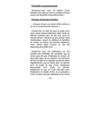 - 109 -
Flexibilité comportementale
Souvenez-vous que le maître d’une
situation est celui qui sait s’y adapter et faire
preuve de flexibilité comportementale !
Principe d’Intention Positive
« Chaque chose a sa raison d’être même si
on ne la comprend pas toujours. »
Croyez-moi, je sais de quoi je parle pour
avoir choisi personnellement cette Carte du
Monde: Compte tenu du fait que vous ne
saurez jamais vraiment ce que pense votre
interlocuteur, autant lui attribuer le bénéfice
du doute, ou mieux, de bonnes intentions;
vous verrez alors comme la Vie est
beaucoup plus belle ainsi.
Imaginons que ma partenaire ne me
semble pas satisfaite de constater que je
rentre plus tôt que d’habitude du travail. Je
peux être déçu de sa réaction, lui reprocher
de faire la tête et lui rappeler qu’elle se plaint
régulièrement que je rentre tard, ou penser
qu’il ne s’agit là que d’une impression
personnelle (ma Carte du Monde,
subjective) et que ce n’est peut-être pas,
finalement, la réalité. Enfin, si je persiste à
croire qu’elle n’est pas satisfaite car je rentre
 