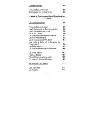 - 11 -
Les Métaphores 80
Présentation, définition 80
Choisissez vos métaphores 83
« Vers la Communication d’Excellence »
2nd
partie
La Synchronisation 86
Présentation, définition 86
Les 3 étapes de la Synchronisation 88
La loi de la demi-seconde 90
En tri sur l’autre 90
La Synchronisation Non-Verbale 91
La Bulle Proxémique 92
La Synchronisation Verbale 94
Les mots à éviter et le langage de
l’insuccès 96
La Reformulation 102
La Synchronisation Para-Verbale 106
L’Ecoute Active 107
Position basse 107
Flexibilité comportementale 109
Principe d’Intention Positive 109
Facilitez l’acceptation ! 111
Les Truismes 111
Le Yes-Set 111
 