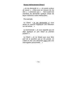- 114 -
Soyez Indirectement Direct !
« Je me demande si », « Je serais curieux
de savoir », « Etes-vous en mesure de me
dire », « J’aimerais que » … Sont autant de
manières de demander quelque chose de
façon indirecte à votre interlocuteur.
Par exemple:
Le Client: « Je me demandais si vous
seriez en mesure d’appliquer une réduction
sur cet article… »
Le Commercial: « Je vous rappelle que j’ai
déjà appliqué un prix réduit au premier
produit ! »
Le Client: « Je ne faisais que vous faire
part de la question que je me posais, ce
n’était en rien une demande mais juste une
interrogation personnelle… »
 