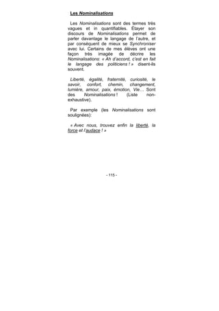- 115 -
Les Nominalisations
Les Nominalisations sont des termes très
vagues et in quantifiables. Étayer son
discours de Nominalisations permet de
parler davantage le langage de l’autre, et
par conséquent de mieux se Synchroniser
avec lui. Certains de mes élèves ont une
façon très imagée de décrire les
Nominalisations: « Ah d’accord, c’est en fait
le langage des politiciens ! » disent-ils
souvent.
Liberté, égalité, fraternité, curiosité, le
savoir, confort, chemin, changement,
lumière, amour, paix, émotion, Vie… Sont
des Nominalisations ! (Liste non-
exhaustive).
Par exemple (les Nominalisations sont
soulignées):
« Avec nous, trouvez enfin la liberté, la
force et l’audace ! »
 