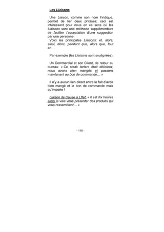- 116 -
Les Liaisons
Une Liaison, comme son nom l’indique,
permet de lier deux phrases; ceci est
intéressant pour nous en ce sens où les
Liaisons sont une méthode supplémentaire
de faciliter l’acceptation d’une suggestion
par une personne.
Voici les principales Liaisons: et, alors,
ainsi, donc, pendant que, alors que, tout
en…
Par exemple (les Liaisons sont soulignées):
Un Commercial et son Client, de retour au
bureau: « Ce steak tartare était délicieux,
nous avons bien mangés et passons
maintenant au bon de commande… »
Il n’y a aucun lien direct entre le fait d’avoir
bien mangé et le bon de commande mais
qu’importe !
Liaison de Cause à Effet: « Il est dix heures
alors je vais vous présenter des produits qui
vous ressemblent… »
 