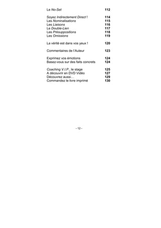 - 12 -
Le No-Set 112
Soyez Indirectement Direct ! 114
Les Nominalisations 115
Les Liaisons 116
Le Double-Lien 117
Les Présuppositions 118
Les Omissions 119
La vérité est dans vos yeux ! 120
Commentaires de l’Auteur 123
Exprimez vos émotions 124
Basez-vous sur des faits concrets 124
Coaching V.I.P., le stage 125
A découvrir en DVD Vidéo 127
Découvrez aussi… 129
Commandez le livre imprimé 130
 