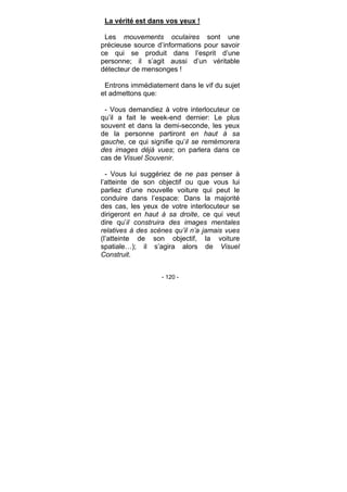 - 120 -
La vérité est dans vos yeux !
Les mouvements oculaires sont une
précieuse source d’informations pour savoir
ce qui se produit dans l’esprit d’une
personne; il s’agit aussi d’un véritable
détecteur de mensonges !
Entrons immédiatement dans le vif du sujet
et admettons que:
- Vous demandiez à votre interlocuteur ce
qu’il a fait le week-end dernier: Le plus
souvent et dans la demi-seconde, les yeux
de la personne partiront en haut à sa
gauche, ce qui signifie qu’il se remémorera
des images déjà vues; on parlera dans ce
cas de Visuel Souvenir.
- Vous lui suggériez de ne pas penser à
l’atteinte de son objectif ou que vous lui
parliez d’une nouvelle voiture qui peut le
conduire dans l’espace: Dans la majorité
des cas, les yeux de votre interlocuteur se
dirigeront en haut à sa droite, ce qui veut
dire qu’il construira des images mentales
relatives à des scènes qu’il n’a jamais vues
(l’atteinte de son objectif, la voiture
spatiale…); il s’agira alors de Visuel
Construit.
 