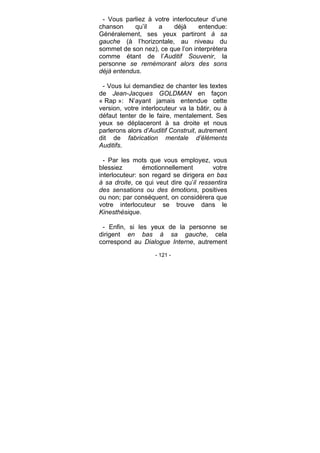 - 121 -
- Vous parliez à votre interlocuteur d’une
chanson qu’il a déjà entendue:
Généralement, ses yeux partiront à sa
gauche (à l’horizontale, au niveau du
sommet de son nez), ce que l’on interprètera
comme étant de l’Auditif Souvenir, la
personne se remémorant alors des sons
déjà entendus.
- Vous lui demandiez de chanter les textes
de Jean-Jacques GOLDMAN en façon
« Rap »: N’ayant jamais entendue cette
version, votre interlocuteur va la bâtir, ou à
défaut tenter de le faire, mentalement. Ses
yeux se déplaceront à sa droite et nous
parlerons alors d’Auditif Construit, autrement
dit de fabrication mentale d’éléments
Auditifs.
- Par les mots que vous employez, vous
blessiez émotionnellement votre
interlocuteur: son regard se dirigera en bas
à sa droite, ce qui veut dire qu’il ressentira
des sensations ou des émotions, positives
ou non; par conséquent, on considèrera que
votre interlocuteur se trouve dans le
Kinesthésique.
- Enfin, si les yeux de la personne se
dirigent en bas à sa gauche, cela
correspond au Dialogue Interne, autrement
 