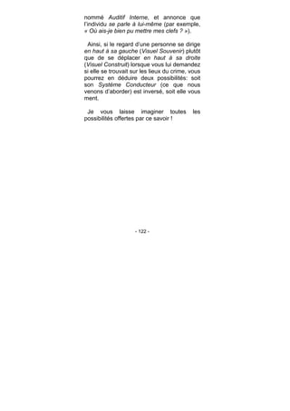 - 122 -
nommé Auditif Interne, et annonce que
l’individu se parle à lui-même (par exemple,
« Où ais-je bien pu mettre mes clefs ? »).
Ainsi, si le regard d’une personne se dirige
en haut à sa gauche (Visuel Souvenir) plutôt
que de se déplacer en haut à sa droite
(Visuel Construit) lorsque vous lui demandez
si elle se trouvait sur les lieux du crime, vous
pourrez en déduire deux possibilités: soit
son Système Conducteur (ce que nous
venons d’aborder) est inversé, soit elle vous
ment.
Je vous laisse imaginer toutes les
possibilités offertes par ce savoir !
 