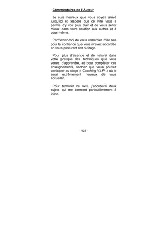 - 123 -
Commentaires de l’Auteur
Je suis heureux que vous soyez arrivé
jusqu’ici et j’espère que ce livre vous a
permis d’y voir plus clair et de vous sentir
mieux dans votre relation aux autres et à
vous-même.
Permettez-moi de vous remercier mille fois
pour la confiance que vous m’avez accordée
en vous procurant cet ouvrage.
Pour plus d’aisance et de naturel dans
votre pratique des techniques que vous
venez d’apprendre, et pour compléter ces
enseignements, sachez que vous pouvez
participer au stage « Coaching V.I.P. » où je
serai extrêmement heureux de vous
accueillir.
Pour terminer ce livre, j’aborderai deux
sujets qui me tiennent particulièrement à
cœur:
 