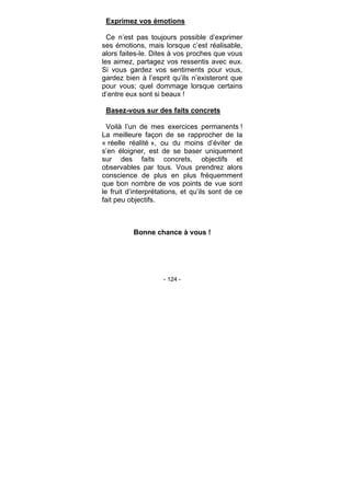 - 124 -
Exprimez vos émotions
Ce n’est pas toujours possible d’exprimer
ses émotions, mais lorsque c’est réalisable,
alors faites-le. Dites à vos proches que vous
les aimez, partagez vos ressentis avec eux.
Si vous gardez vos sentiments pour vous,
gardez bien à l’esprit qu’ils n’existeront que
pour vous; quel dommage lorsque certains
d’entre eux sont si beaux !
Basez-vous sur des faits concrets
Voilà l’un de mes exercices permanents !
La meilleure façon de se rapprocher de la
« réelle réalité », ou du moins d’éviter de
s’en éloigner, est de se baser uniquement
sur des faits concrets, objectifs et
observables par tous. Vous prendrez alors
conscience de plus en plus fréquemment
que bon nombre de vos points de vue sont
le fruit d’interprétations, et qu’ils sont de ce
fait peu objectifs.
Bonne chance à vous !
 