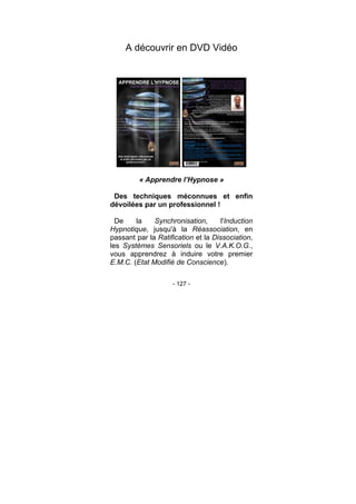 - 127 -
A découvrir en DVD Vidéo
« Apprendre l’Hypnose »
Des techniques méconnues et enfin
dévoilées par un professionnel !
De la Synchronisation, l'Induction
Hypnotique, jusqu'à la Réassociation, en
passant par la Ratification et la Dissociation,
les Systèmes Sensoriels ou le V.A.K.O.G.,
vous apprendrez à induire votre premier
E.M.C. (Etat Modifié de Conscience).
 