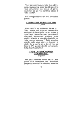 - 16 -
Vous garderez toujours votre libre-arbitre;
aussi, vous pourrez laisser de côté ce qui ne
vous conviendrait pas encore et garder
seulement ce qui vous semblera adapté à
votre situation.
Cet ouvrage est divisé en deux principales
parties:
« DEVENEZ VOTRE MEILLEUR AMI »
1ère
partie
Cette section est totalement dédiée à…
Vous ! Après tout, comment pouvez-vous
envisager de faire confiance aux autres si
vous n’avez pas confiance en vous-même ?
Comment pouvez-vous améliorer votre
relation à l’autre si vous êtes insatisfait de
votre pauvre existence ? Cette première
grande partie vous aidera à dépasser le
stade de la survie et à devenir fier de
l’œuvre d’Art que sera bientôt votre grande,
belle et confortable Vie !
« VERS LA COMMUNICATION
D’EXCELLENCE »
2nd
partie
Qui peut prétendre réussir seul ? Cette
partie vous enseignera des techniques
pragmatiques qui vous aideront à améliorer
 