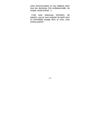 - 17 -
votre Communication et vos relations dans
tous les domaines (Vie professionnelle, de
couple, cercle amical…).
C’est avec beaucoup d’émotion, de
passion, que je vous propose de partir pour
un formidable voyage dont, je crois, vous
sortirez grandi !
 