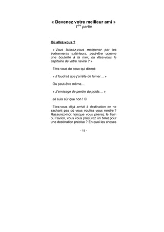 - 19 -
« Devenez votre meilleur ami »
1ère
partie
Où allez-vous ?
« Vous laissez-vous malmener par les
évènements extérieurs, peut-être comme
une bouteille à la mer, ou êtes-vous le
capitaine de votre navire ? »
Etes-vous de ceux qui disent:
« Il faudrait que j’arrête de fumer… »
Ou peut-être même…
« J’envisage de perdre du poids… »
Je suis sûr que non !
Etes-vous déjà arrivé à destination en ne
sachant pas où vous vouliez vous rendre ?
Rassurez-moi: lorsque vous prenez le train
ou l’avion, vous vous procurez un billet pour
une destination précise ? En quoi les choses
 