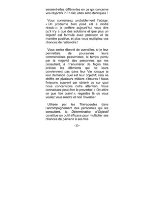 - 20 -
seraient-elles différentes en ce qui concerne
vos objectifs ? En fait, elles sont identiques !
Vous connaissez probablement l’adage:
« Un problème bien posé est à moitié
résolu »; je préfère aujourd’hui vous dire
qu’il n’y a que des solutions et que plus un
objectif est formulé avec précision et de
manière positive, et plus vous multipliez vos
chances de l’atteindre !
Vous seriez étonné de connaître, si je leur
permettais de poursuivre leurs
commentaires pessimistes, le temps perdu
par la majorité des personnes qui me
consultent, à m’énumérer de façon très
précise les éléments qui ne leurs
conviennent pas dans leur Vie lorsque je
leur demande quel est leur objectif; cela se
chiffre en plusieurs milliers d’heures ! Nous
finissons souvent par obtenir ce sur quoi
nous concentrons notre attention. Vous
connaissez peut-être le proverbe: « On attire
ce que l’on craint »; regardez là où vous
voulez vous rendre et non l’inverse !
Utilisée par les Thérapeutes dans
l’accompagnement des personnes qui les
consultent, la Détermination d’Objectif
constitue un outil efficace pour multiplier ses
chances de parvenir à ses fins.
 