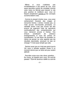 - 21 -
Même si vous n’adhérez pas
immédiatement à ces points de vue, vous
serez peut-être surpris de constater comme
votre vision du Monde peut devenir si vite
plus positive et meilleure pour vous en
faisant simplement comme si les concepts
suivants étaient vrais.
Comme la plupart d’entre nous, vous avez
certainement traversé des orages et
rencontré l’échec. L’échec n’existe pas, ce
n’est qu’une non-réussite provisoire. Le
véritable échec n’est pas d’avoir fait des
erreurs de jugement mais de reproduire
continuellement des comportements qui
vous mèneront encore à l’échec. Vos
erreurs constituent de précieux
enseignements si vous les prenez en
considération. Si une façon de procéder ou
même de penser ne vous apporte pas les
résultats escomptés, pourquoi ne pas en
changer ? C’est aussi simple que cela.
Sachez aussi que ce n’est pas parce que la
Vie vous a refusée quelque chose à un
moment donné que ce refus est pour autant
définitif.
Peut-être aviez-vous des rêves autrefois…
Du moins, je l’espère pour vous. Où sont-ils
passés ? Sont-ils devenus réalité ou sont-ils
 