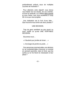- 22 -
profondément enfouis sous de multiples
couches de frustration ?
Pour atteindre votre objectif, vous devez
vous libérer de vos doutes, de vos craintes,
et avoir la certitude, ou à défaut faire comme
si vous l’aviez, que vous accèderez à coup
sûr à ce que vous projetez.
Une réalisation est le fruit d’une idée…
Que trouvons-nous entre ces deux phases ?
UNE DECISION.
Trop de gens semblent ne pas savoir ou
avoir oublié ce qu’est UNE VERITABLE
DECISION.
Souvenez-vous…
« Il faudrait que j’arrête de fumer… »
« J’envisage de perdre du poids… »
Ces personnes prennent-elles une décision
ou se contentent-elles d’énoncer un souhait
en pensant peut-être, dans le fond, que les
autres ou la Vie feront le nécessaire à leur
place ?
 