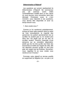 - 24 -
Détermination d’Objectif
Les questions qui suivent représentent la
Détermination d’Objectif. Ne commencez
pas cet exercice avant d’être
confortablement installé dans un lieu calme
où vous pourrez vous concentrer sans être
dérangé. Choisissez aussi le « bon
moment » pour répondre à ces questions,
vous devrez être disponible et avoir du
temps devant vous.
1. Que voulez-vous ?
Comme je l’ai mentionné précédemment,
lorsque je pose cette question dans le cadre
de mes consultations, la majorité des
personnes me parlent spontanément de ce
qu’elles ne veulent pas ou ne veulent plus
dans leur Vie plutôt que de me dire ce
qu’elles veulent. Prenons l’exemple d’une
personne qui se considère dépensière:
plutôt que de me dire qu’elle veut faire des
économies et mettre de l’argent de côté, elle
me répondra souvent qu’elle ne veut plus
jeter son argent par les fenêtres. Souvenez-
vous: regardez là où vous voulez vous
rendre et non l’inverse !
Formulez votre objectif en termes positifs
en supprimant la Négation (le « ne pas ») et
 