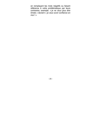 - 25 -
en remplaçant les mots négatifs ou faisant
référence à votre problématique par leurs
contraires; exemple: « je ne veux plus être
timide » devient « je veux avoir confiance en
moi ! »
 