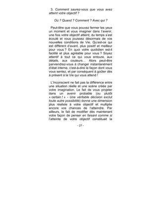 - 27 -
3. Comment saurez-vous que vous avez
atteint votre objectif ?
Où ? Quand ? Comment ? Avec qui ?
Peut-être que vous pouvez fermer les yeux
un moment et vous imaginer dans l’avenir,
une fois votre objectif atteint; du temps s’est
écoulé et vous jouissez désormais de vos
nouvelles conditions de Vie. Qu’est-ce qui
est différent d’avant, plus positif et meilleur
pour vous ? En quoi votre quotidien est-il
facilité et plus agréable pour vous ? Soyez
attentif à tout ce qui vous entoure, aux
détails, aux couleurs… Alors peut-être
parviendrez-vous à changer instantanément
d’état interne, c'est-à-dire la façon dont vous
vous sentez, et par conséquent à goûter dès
à présent à la Vie qui vous attend !
L’Inconscient ne fait pas la différence entre
une situation réelle et une scène créée par
votre imagination. Le fait de vous projeter
dans un avenir probable (ou plutôt
« certain ! » - Une véritable décision exclut
toute autre possibilité) donne une dimension
plus réaliste à votre objectif et multiplie
encore vos chances de l’atteindre. Par
ailleurs, le fait de modifier dès maintenant
votre façon de penser en faisant comme si
l’atteinte de votre objectif constituait la
 