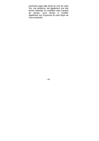 - 28 -
prochaine page déjà écrite du livre de votre
Vie, une évidence, est également une très
bonne méthode; en modifiant votre manière
de penser, vous tendez à modifier
également vos Croyances et votre façon de
vous comporter.
 