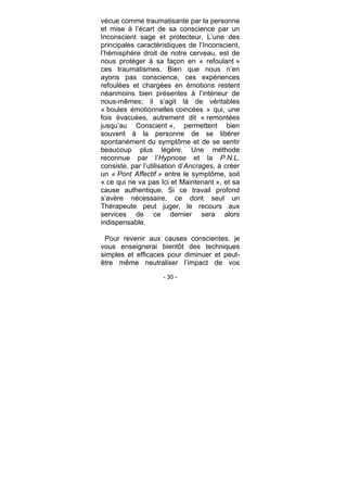 - 30 -
vécue comme traumatisante par la personne
et mise à l’écart de sa conscience par un
Inconscient sage et protecteur. L’une des
principales caractéristiques de l’Inconscient,
l’hémisphère droit de notre cerveau, est de
nous protéger à sa façon en « refoulant »
ces traumatismes. Bien que nous n’en
ayons pas conscience, ces expériences
refoulées et chargées en émotions restent
néanmoins bien présentes à l’intérieur de
nous-mêmes; il s’agit là de véritables
« boules émotionnelles coincées » qui, une
fois évacuées, autrement dit « remontées
jusqu’au Conscient », permettent bien
souvent à la personne de se libérer
spontanément du symptôme et de se sentir
beaucoup plus légère. Une méthode
reconnue par l’Hypnose et la P.N.L.
consiste, par l’utilisation d’Ancrages, à créer
un « Pont Affectif » entre le symptôme, soit
« ce qui ne va pas Ici et Maintenant », et sa
cause authentique. Si ce travail profond
s’avère nécessaire, ce dont seul un
Thérapeute peut juger, le recours aux
services de ce dernier sera alors
indispensable.
Pour revenir aux causes conscientes, je
vous enseignerai bientôt des techniques
simples et efficaces pour diminuer et peut-
être même neutraliser l’impact de vos
 
