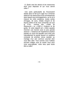 - 33 -
6. Quels sont les atouts et les ressources
dont vous disposez et qui vous seront
utiles ?
Une autre particularité de l’Inconscient
réside dans le fait qu’il s’agit d’un immense
réservoir de ressources et de connaissances
dans lequel nous emmagasinons, au fur et à
mesure de notre existence, toutes sortes
d’images, de sons, d’états d’esprit et de
façons d’être et de nous comporter (ce que
la P.N.L. nomme des « Etats de
Ressource » ou « EdR »), d’odeurs et de
goûts. Si votre objectif est « d’être capable
d’animer une réunion avec la plus grande
aisance », l’essence de l’expérience positive
passée au cours de laquelle vous avez pris
naturellement la parole devant un auditoire
composé de proches venus assister au
mariage d’un ami commun pourrait bien
vous être utile ! Tout comme vous l’utilisez
souvent malgré vous et contre vous pour
vous auto-saboter, votre vécu peut aussi
être un allié !
 