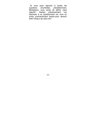 - 35 -
Si vous avez répondu à toutes les
questions énumérées précédemment,
félicitations, vous venez de définir votre
objectif ! Gardez précieusement vos
réponses à ce questionnaire car vous en
aurez prochainement besoin pour devenir
enfin l’Acteur de votre Vie !
 