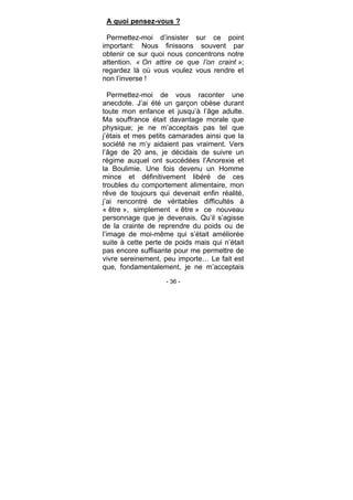 - 36 -
A quoi pensez-vous ?
Permettez-moi d’insister sur ce point
important: Nous finissons souvent par
obtenir ce sur quoi nous concentrons notre
attention. « On attire ce que l’on craint »;
regardez là où vous voulez vous rendre et
non l’inverse !
Permettez-moi de vous raconter une
anecdote. J’ai été un garçon obèse durant
toute mon enfance et jusqu’à l’âge adulte.
Ma souffrance était davantage morale que
physique; je ne m’acceptais pas tel que
j’étais et mes petits camarades ainsi que la
société ne m’y aidaient pas vraiment. Vers
l’âge de 20 ans, je décidais de suivre un
régime auquel ont succédées l’Anorexie et
la Boulimie. Une fois devenu un Homme
mince et définitivement libéré de ces
troubles du comportement alimentaire, mon
rêve de toujours qui devenait enfin réalité,
j’ai rencontré de véritables difficultés à
« être », simplement « être » ce nouveau
personnage que je devenais. Qu’il s’agisse
de la crainte de reprendre du poids ou de
l’image de moi-même qui s’était améliorée
suite à cette perte de poids mais qui n’était
pas encore suffisante pour me permettre de
vivre sereinement, peu importe… Le fait est
que, fondamentalement, je ne m’acceptais
 