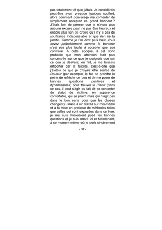- 37 -
pas totalement tel que j’étais. Je considérais
peut-être avoir presque toujours souffert,
alors comment pouvais-je me contenter de
simplement accepter ce grand bonheur ?
J’étais loin de penser que je n’avais plus
aucune excuse pour ne pas être heureux et
encore plus loin de croire qu’il n’y a pas de
souffrance indispensable et que rien ne la
justifie. Comme je l’ai écrit plus haut, vous
savez probablement comme le bonheur
n’est pas plus facile à accepter que son
contraire. A cette époque, il est donc
probable que mon attention était plus
concentrée sur ce que je craignais que sur
ce que je désirais; en fait, je me laissais
emporter par la facilité, c'est-à-dire que
j’évitais ce que je croyais être source de
Douleur (par exemple, le fait de prendre la
peine de réfléchir un peu et de me poser de
bonnes questions positives et
dynamisantes) pour trouver le Plaisir (dans
ce cas, il peut s’agir du fait de se contenter
du statut de victime, en apparence
confortable, qui se plaint mais qui n’agit pas
dans le bon sens pour que les choses
changent). Grâce à un travail sur moi-même
et à la mise en pratique de méthodes telles
que celles qui sont exposées dans ce livre,
je me suis finalement posé les bonnes
questions et je suis arrivé Ici et Maintenant,
à ce moment-même où je crois sincèrement
 